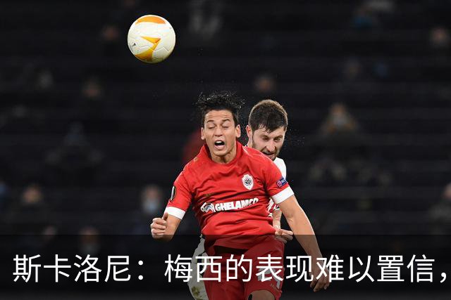 斯卡洛尼：梅西的表现难以置信，我们把他看作是神也把他看作孩子
